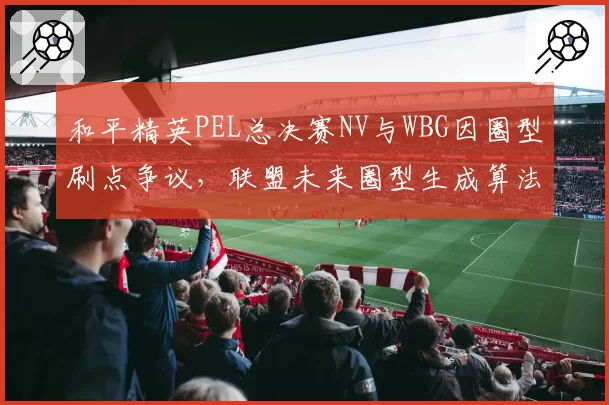 和平精英PEL总决赛NV与WBG因圈型刷点争议,联盟未来圈型生成算法透明度之问
