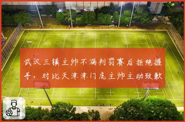 武汉三镇主帅不满判罚赛后拒绝握手，对比天津津门虎主帅主动致歉裁判