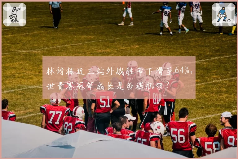 林诗栋近三站外战胜率下滑至64%，世青赛冠军成长是否遇瓶颈？
