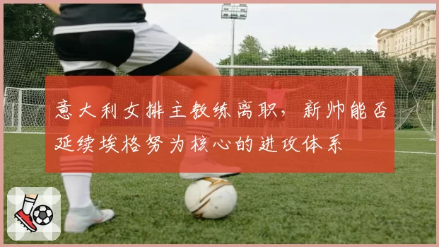 意大利女排主教练离职,新帅能否延续埃格努为核心的进攻体系