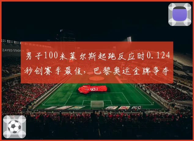 男子100米莱尔斯起跑反应时0.124秒创赛季最佳,巴黎奥运金牌争夺先机