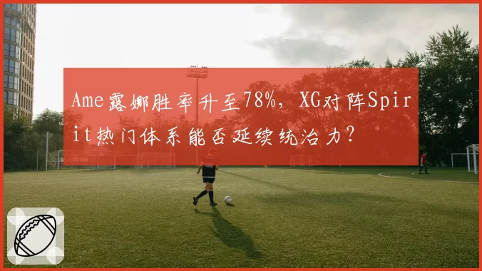 Ame露娜胜率升至78%,XG对阵Spirit热门体系能否延续统治力?