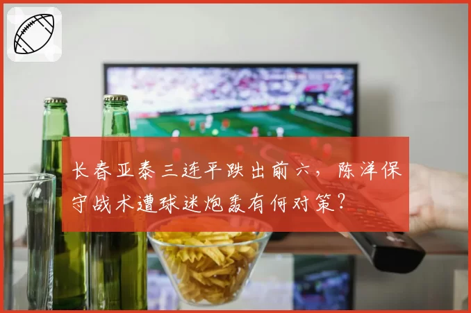 长春亚泰三连平跌出前六，陈洋保守战术遭球迷炮轰有何对策？