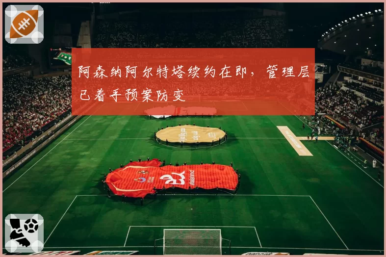 阿森纳阿尔特塔续约在即，管理层已着手预案防变