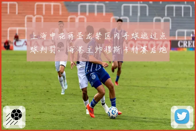 上海申花蒋圣龙禁区内手球逃过点球判罚,海港主帅穆斯卡特赛后炮轰裁判