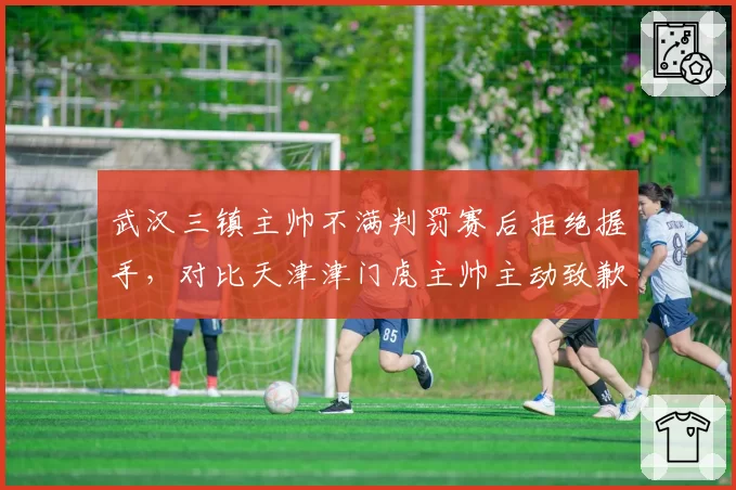 武汉三镇主帅不满判罚赛后拒绝握手，对比天津津门虎主帅主动致歉裁判