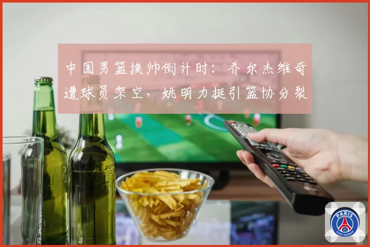 中国男篮换帅倒计时:乔尔杰维奇遭球员架空,姚明力挺引篮协分裂
