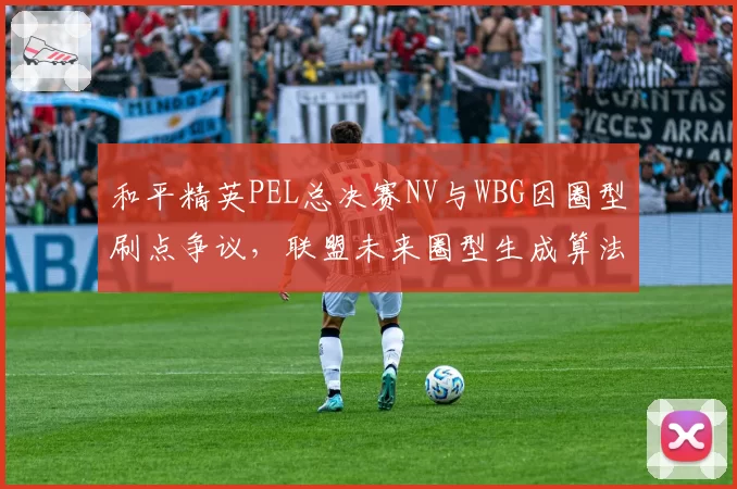 和平精英PEL总决赛NV与WBG因圈型刷点争议，联盟未来圈型生成算法透明度之问