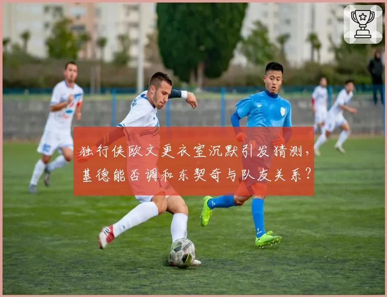 独行侠欧文更衣室沉默引发猜测，基德能否调和东契奇与队友关系？