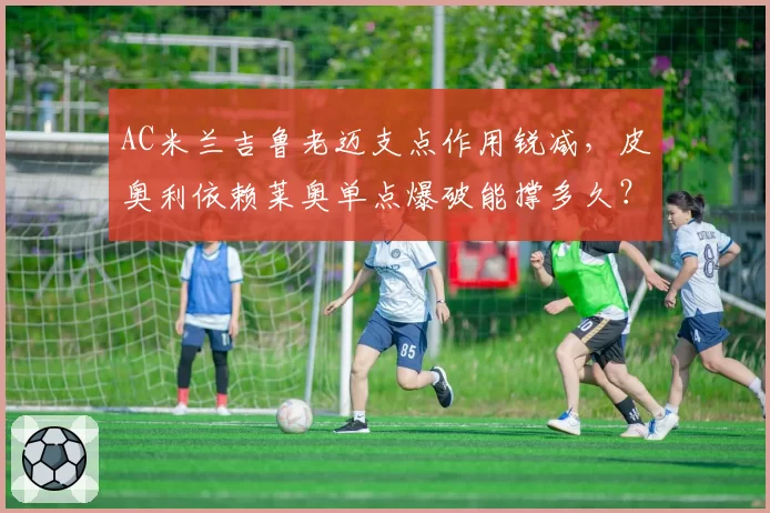 AC米兰吉鲁老迈支点作用锐减,皮奥利依赖莱奥单点爆破能撑多久?