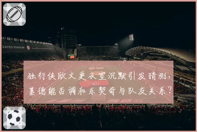 独行侠欧文更衣室沉默引发猜测,基德能否调和东契奇与队友关系?