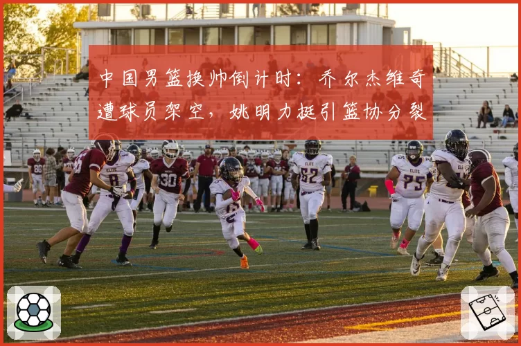 中国男篮换帅倒计时：乔尔杰维奇遭球员架空，姚明力挺引篮协分裂