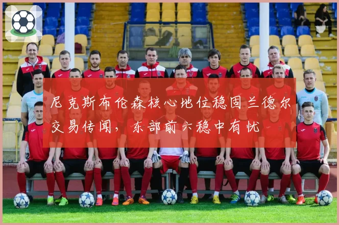 尼克斯布伦森核心地位稳固兰德尔交易传闻,东部前六稳中有忧