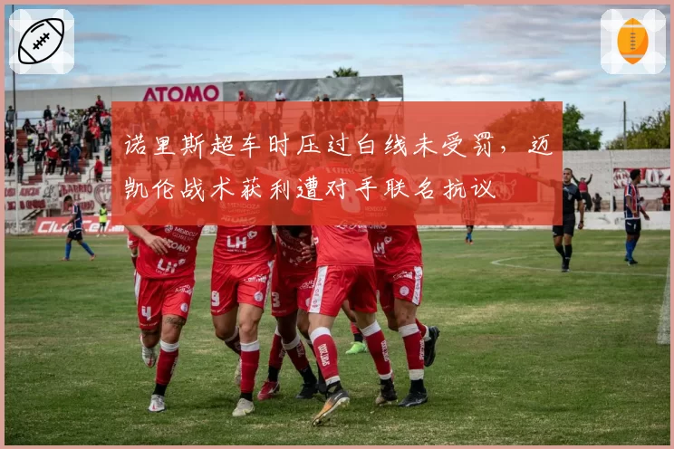 诺里斯超车时压过白线未受罚，迈凯伦战术获利遭对手联名抗议