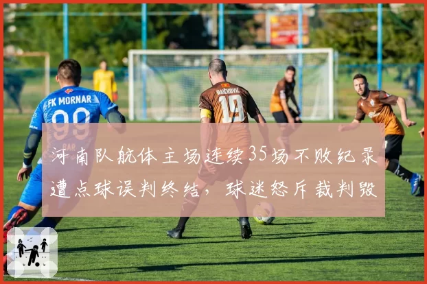 河南队航体主场连续35场不败纪录遭点球误判终结，球迷怒斥裁判毁里程碑