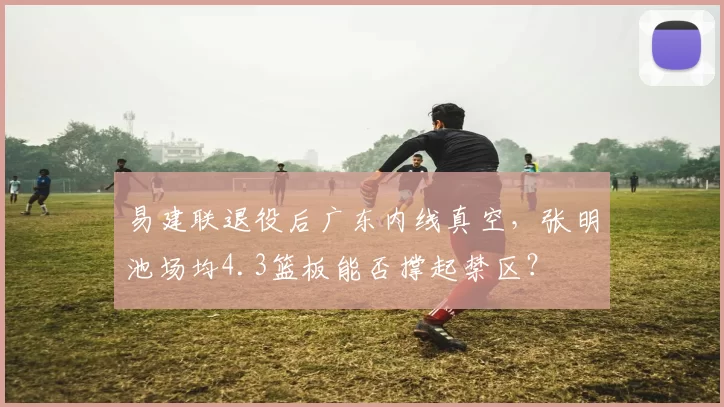 易建联退役后广东内线真空，张明池场均4.3篮板能否撑起禁区？