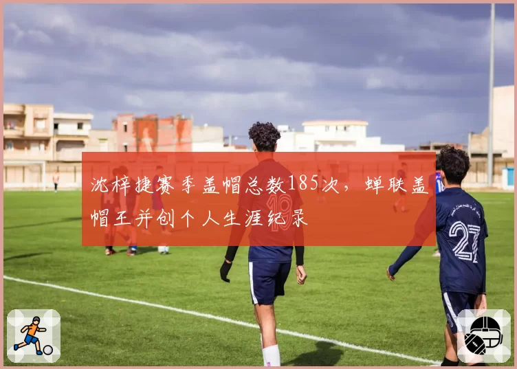 沈梓捷赛季盖帽总数185次，蝉联盖帽王并创个人生涯纪录