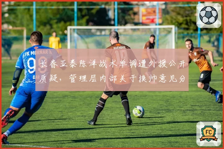 长春亚泰陈洋战术单调遭外援公开质疑,管理层内部关于换帅意见分裂?