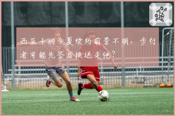 西亚卡姆今夏续约前景不明，步行者可能先签后换送走他？