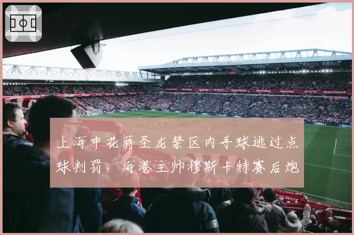 上海申花蒋圣龙禁区内手球逃过点球判罚，海港主帅穆斯卡特赛后炮轰裁判