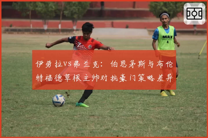 伊劳拉vs弗兰克：伯恩茅斯与布伦特福德草根主帅对抗豪门策略差异