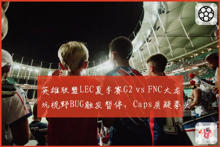 英雄联盟LEC夏季赛G2 vs FNC大龙坑视野BUG触发暂停,Caps质疑拳头未修复已知漏洞影响公平性