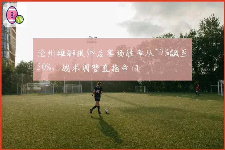 沧州雄狮换帅后客场胜率从17%飙至50%，战术调整直指命门