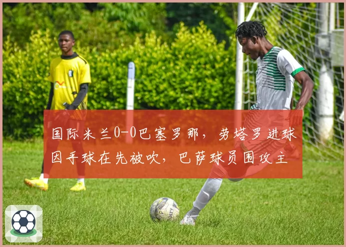 国际米兰0-0巴塞罗那，劳塔罗进球因手球在先被吹，巴萨球员围攻主裁判