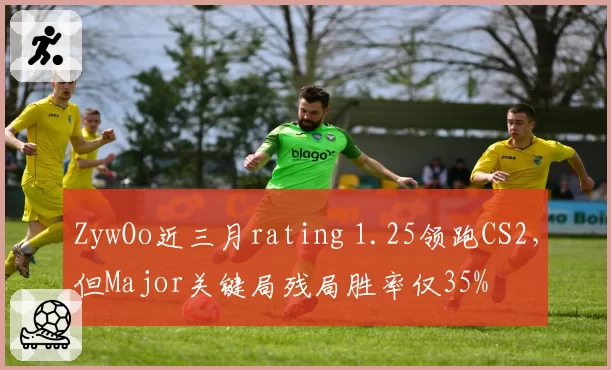 ZywOo近三月rating 1.25领跑CS2,但Major关键局残局胜率仅35%