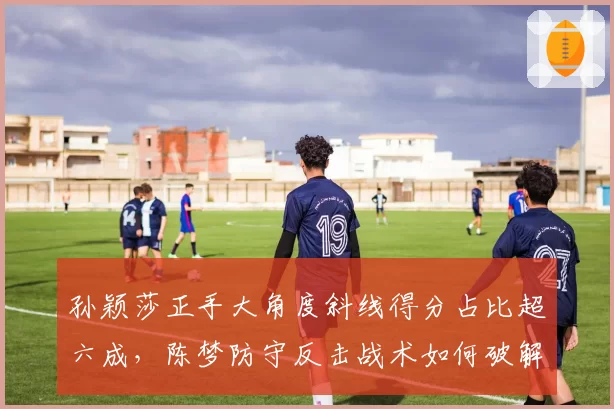 孙颖莎正手大角度斜线得分占比超六成，陈梦防守反击战术如何破解？