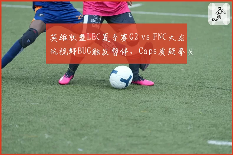英雄联盟LEC夏季赛G2 vs FNC大龙坑视野BUG触发暂停,Caps质疑拳头未修复已知漏洞影响公平性