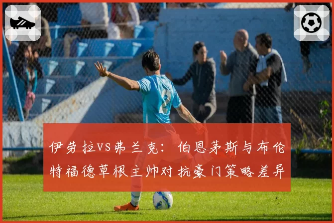 伊劳拉vs弗兰克：伯恩茅斯与布伦特福德草根主帅对抗豪门策略差异