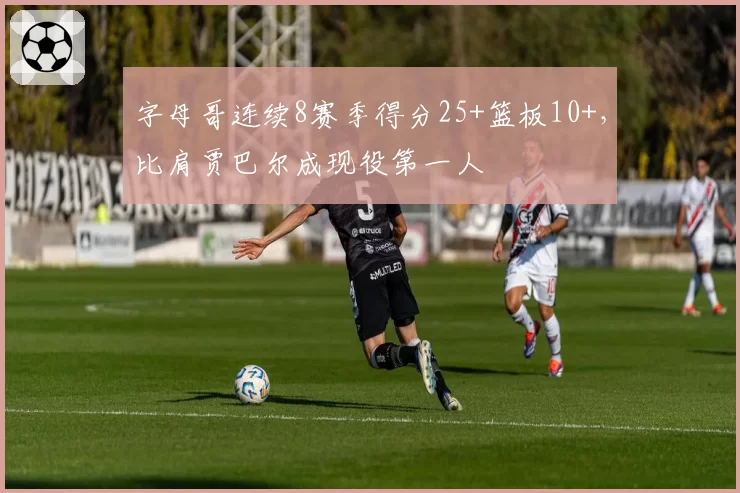字母哥连续8赛季得分25+篮板10+,比肩贾巴尔成现役第一人