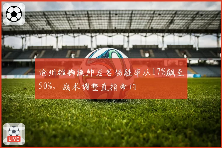 沧州雄狮换帅后客场胜率从17%飙至50%，战术调整直指命门