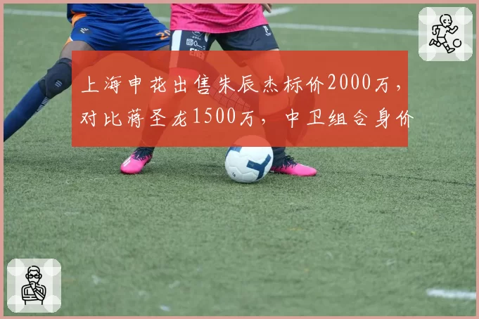 上海申花出售朱辰杰标价2000万,对比蒋圣龙1500万,中卫组合身价合计3500万