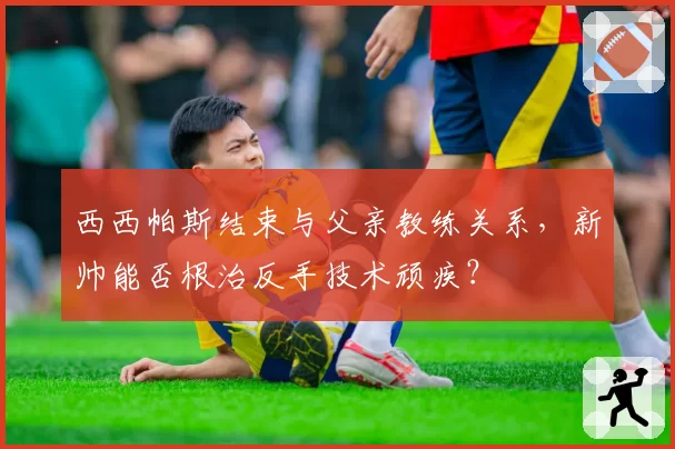 西西帕斯结束与父亲教练关系，新帅能否根治反手技术顽疾？
